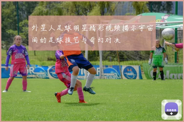 外星人足球明星精彩视频揭示宇宙间的足球技艺与奇幻对决