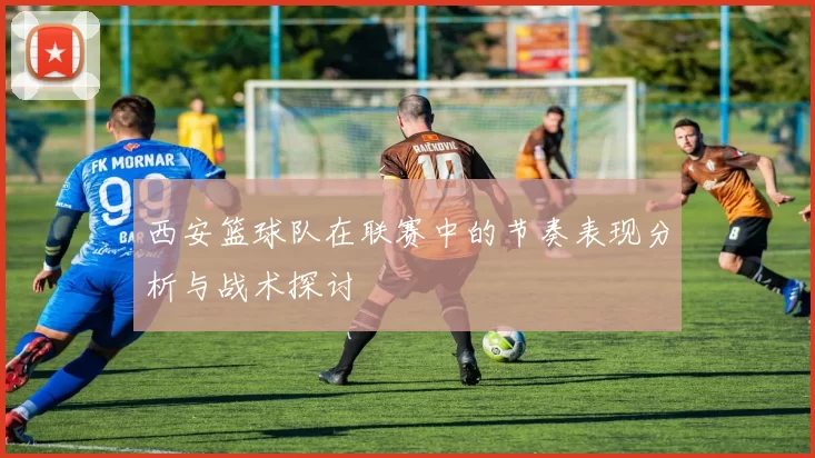 西安篮球队在联赛中的节奏表现分析与战术探讨