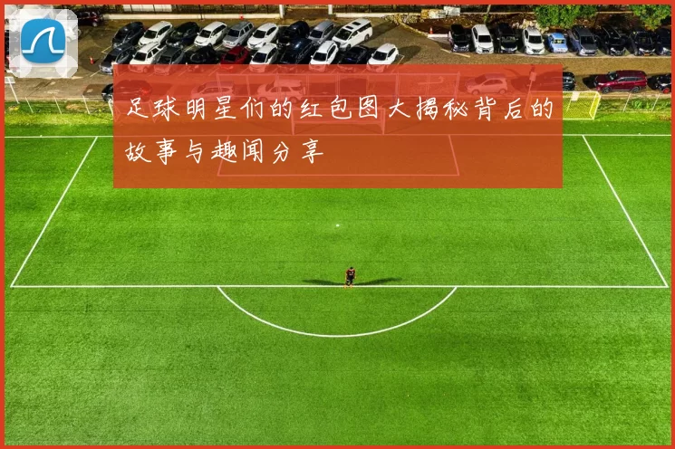 足球明星们的红包图大揭秘背后的故事与趣闻分享