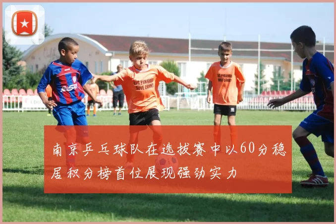 南京乒乓球队在选拔赛中以60分稳居积分榜首位展现强劲实力