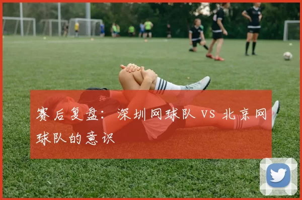 赛后复盘：深圳网球队 vs 北京网球队的意识