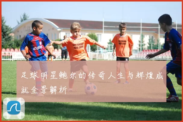 足球明星鲍尔的传奇人生与辉煌成就全景解析