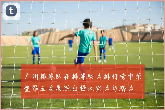 广州排球队在排球耐力排行榜中荣登第五名展现出强大实力与潜力