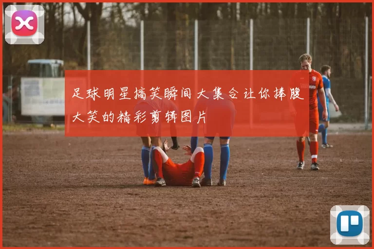 足球明星搞笑瞬间大集合让你捧腹大笑的精彩剪辑图片