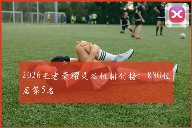 2026王者荣耀灵活性排行榜：RNG位居第5名