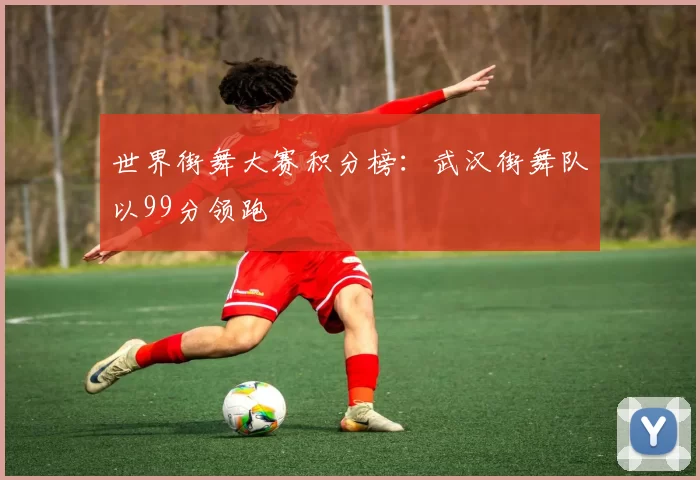 世界街舞大赛积分榜：武汉街舞队以99分领跑