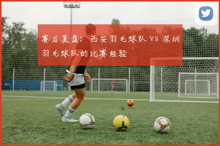 赛后复盘：西安羽毛球队 vs 深圳羽毛球队的比赛经验